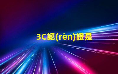3C認(rèn)證是什么揭示3C認(rèn)證的真正意義和影響