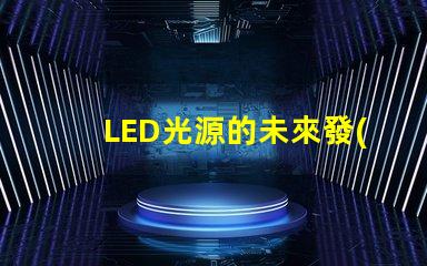 LED光源的未來發(fā)展趨勢(shì)是什么探索LED光源的技術(shù)進(jìn)步與應(yīng)用潛力