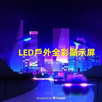 LED戶外全彩顯示屏如何選擇最適合的顯示解決方案