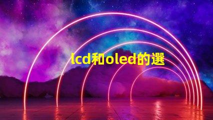 lcd和oled的選擇,哪種技術(shù)更適合你的項(xiàng)目LCD與OLED技術(shù)對比分析