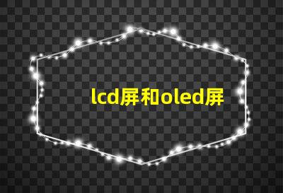 lcd屏和oled屏的優(yōu)缺點(diǎn)了解LCD與OLED屏幕的關(guān)鍵差異