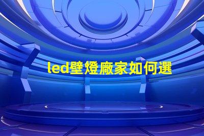 led壁燈廠家如何選擇高質(zhì)量的LED壁燈供應(yīng)商