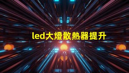 led大燈散熱器提升LED大燈性能的關鍵組件