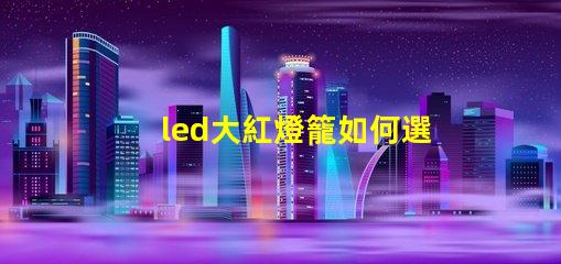 led大紅燈籠如何選擇最亮眼的LED紅燈籠
