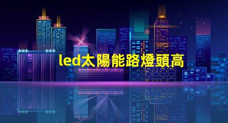 led太陽能路燈頭高效能與環(huán)保的新選擇