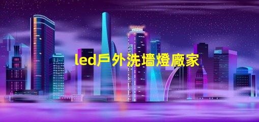 led戶外洗墻燈廠家如何選擇高效能的供應(yīng)商