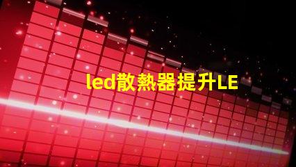 led散熱器提升LED性能的關(guān)鍵技術(shù)