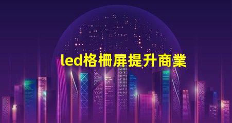 led格柵屏提升商業(yè)顯示效果的理想選擇嗎
