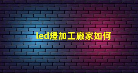 led燈加工廠家如何選擇優(yōu)質(zhì)LED燈加工廠的重要指南
