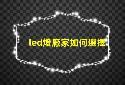 led燈廠家如何選擇高質(zhì)量LED燈制造商