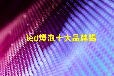led燈泡十大品牌揭曉最受歡迎LED燈泡品牌排行
