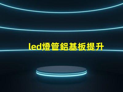 led燈管鋁基板提升散熱性能與效率的關(guān)鍵