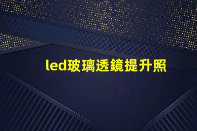 led玻璃透鏡提升照明效果的關(guān)鍵技術(shù)