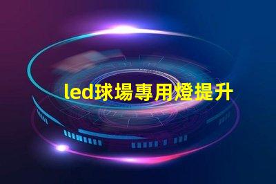 led球場專用燈提升運動表現(xiàn)的最佳照明選擇