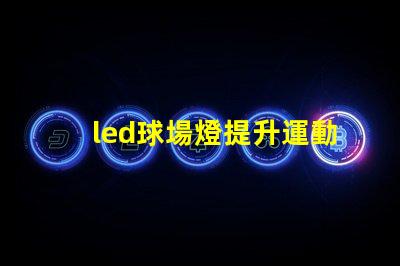 led球場燈提升運動表現(xiàn)的最佳選擇