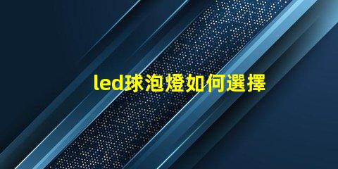 led球泡燈如何選擇最佳LED球泡燈以提升照明效果
