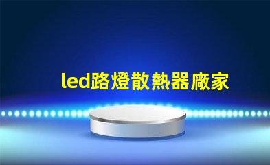 led路燈散熱器廠家優(yōu)質(zhì)散熱器解決方案一覽