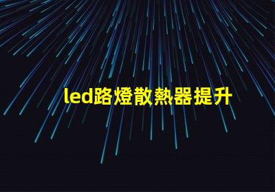 led路燈散熱器提升LED路燈性能的關鍵部件