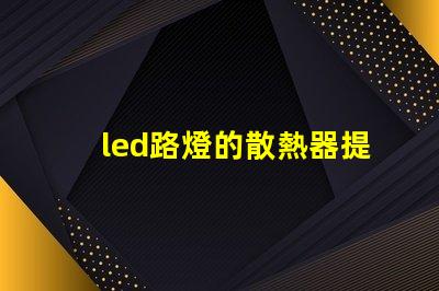 led路燈的散熱器提升LED路燈耐用性的關(guān)鍵技術(shù)