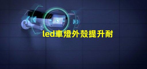 led車燈外殼提升耐用性的創(chuàng)新設計