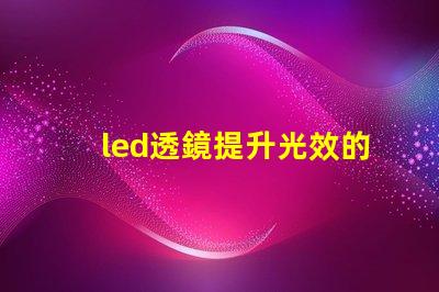 led透鏡提升光效的關(guān)鍵組件解析