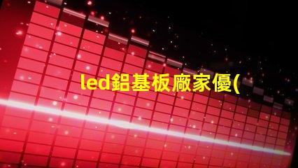 led鋁基板廠家優(yōu)質(zhì)鋁基板供應(yīng)商的選擇秘訣