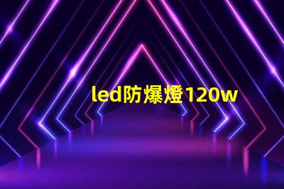 led防爆燈120w高效能照明解決方案的選擇理由