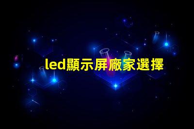 led顯示屏廠家選擇最佳供應(yīng)商的關(guān)鍵因素是什么