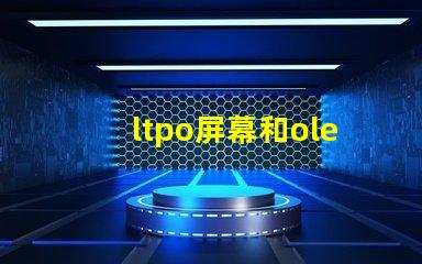 ltpo屏幕和oled屏幕哪個好深入解析LTPO與OLED技術(shù)優(yōu)勢