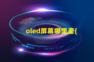oled屏幕哪里產(chǎn)的揭秘全球OLED屏幕生產(chǎn)基地