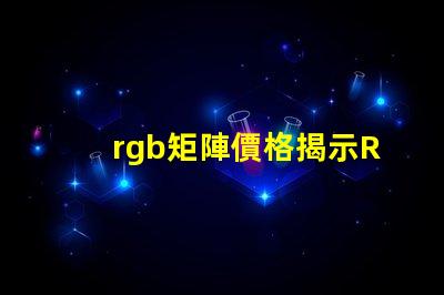 rgb矩陣價格揭示RGB矩陣的真實成本與價值