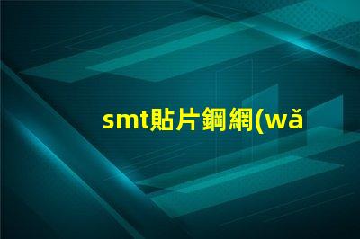 smt貼片鋼網(wǎng)提升精度的關(guān)鍵工具為何不可忽視