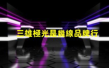三雄極光是幾線品牌行業(yè)地位與市場影響力分析