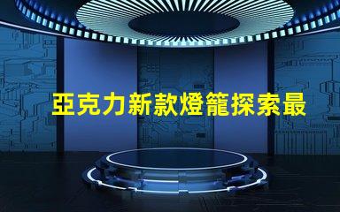 亞克力新款燈籠探索最新設(shè)計與應(yīng)用的魅力