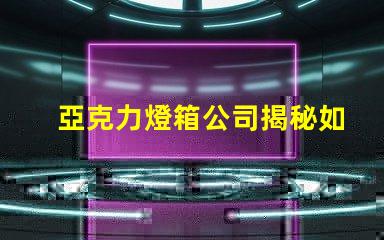 亞克力燈箱公司揭秘如何選擇最佳燈箱供應(yīng)商