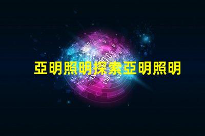 亞明照明探索亞明照明的市場(chǎng)前景與創(chuàng)新
