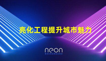 亮化工程提升城市魅力的關(guān)鍵策略