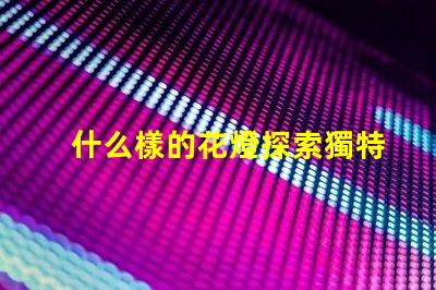 什么樣的花燈探索獨特花燈設計的魅力