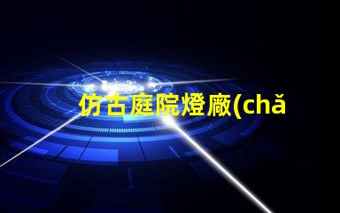 仿古庭院燈廠(chǎng)家優(yōu)質(zhì)產(chǎn)品與服務(wù)的選擇