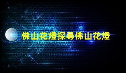 佛山花燈探尋佛山花燈的獨(dú)特魅力與文化