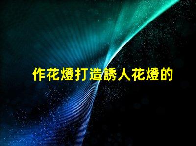 作花燈打造誘人花燈的創(chuàng)意秘訣,你準(zhǔn)備好了嗎