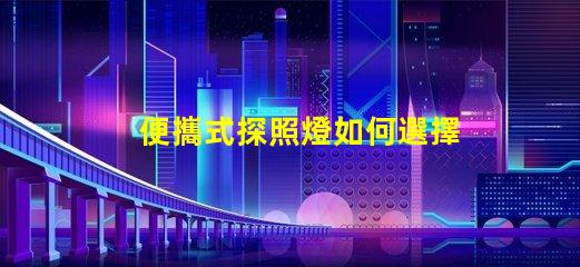 便攜式探照燈如何選擇高效能的便攜式探照燈