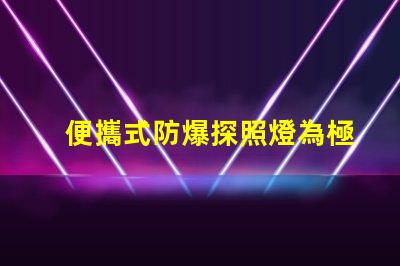 便攜式防爆探照燈為極端環(huán)境提供安全照明的最佳選擇