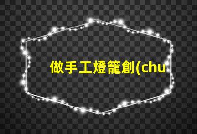 做手工燈籠創(chuàng)意手工燈籠制作技巧揭秘