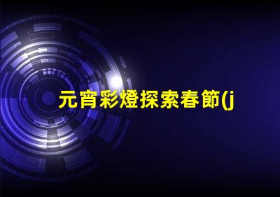 元宵彩燈探索春節(jié)文化的璀璨之光