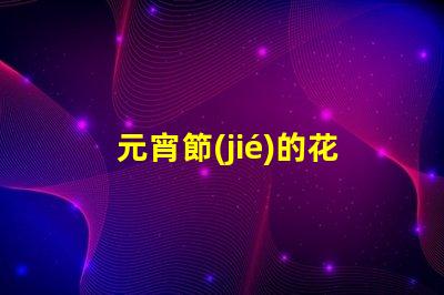 元宵節(jié)的花燈有什么樣的探索元宵節(jié)花燈多樣性的秘密