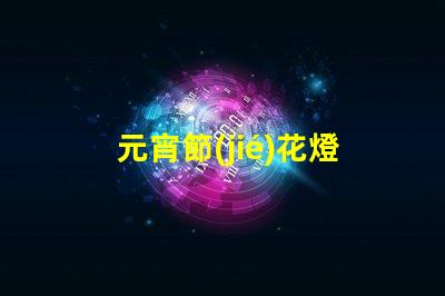 元宵節(jié)花燈探索元宵節(jié)的燈籠文化與傳統(tǒng)