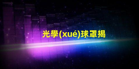 光學(xué)球罩揭示光學(xué)球罩的隱秘優(yōu)勢(shì)