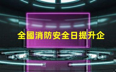 全國消防安全日提升企業(yè)火災防范意識的關鍵時刻