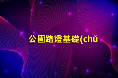 公園路燈基礎(chǔ)選擇合適材料與設(shè)計的重要性